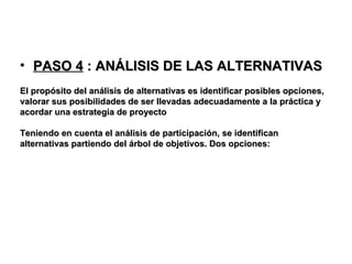 PASO 4  : ANÁLISIS DE LAS ALTERNATIVAS El propósito del análisis de alternativas es identificar posibles opciones, valorar sus posibilidades de ser llevadas adecuadamente a la práctica y acordar una estrategia de proyecto Teniendo en cuenta el análisis de participación, se identifican alternativas partiendo del árbol de objetivos. Dos opciones:  