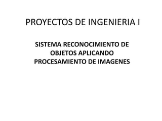 PROYECTOS DE INGENIERIA I
SISTEMA RECONOCIMIENTO DE
OBJETOS APLICANDO
PROCESAMIENTO DE IMAGENES

 