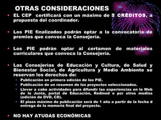 OTRAS CONSIDERACIONES EL CEP  certificará con un máximo de  5 CRÉDITOS , a propuesta del coordinador. Los PIE finalizados podrán optar a la convocatoria de premios que convoca la Consejería. Los PIE podrán optar al certamen de materiales curriculares que convoca la Consejería. Las Consejerías de Educación y Cultura, de Salud y Bienestar Social, de Agricultura y Medio Ambiente se reservan los derechos de: Publicación en primera edición de los PIE. Publicación de un resumen de los proyectos seleccionados. Llevar a cabo actividades para difundir las experiencias en la Web de la Junta, portal de Educación, Redined o por otros medios (edición de DVD, CD). El plazo máximo de publicación será de 1 año a partir de la fecha d entrega de la memoria final del proyecto. NO HAY ATUDAS ECONÓMICAS 
