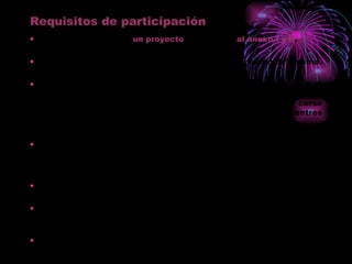 Requisitos de participación Elaborar y presentar  un proyecto  de acuerdo  al anexo I y II . Establecer la persona responsable de la coordinación del mismo. Contar con la aprobación del claustro y consejo escolar y el compromiso de incluir su desarrollo como objetivo y contenido de la PGA y de la Memoria Anual del centro en el curso 2011-2012. ( En caso de presentar el proyecto por varios centros deben hacerlo todos). En el caso de Escuelas Infantiles se presentará un certificado del director/a del centro donde conste su aprobación al proyecto. Los proyectos serán originales, no publicados ni premiados. El profesorado que participe en esta convocatoria únicamente podrá hacerlo por un único proyecto. Los centros participantes sólo podrán presentar una solicitud. 