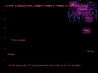 Apoyo pedagógico, seguimiento y memoria del proyecto Los proyectos aprobados serán incluidos en el Plan Regional de Formación Permanente del profesorado. El Equipo Pedagógico del CEP será responsable del asesoramiento, seguimiento y evaluación. El coordinador contará con una hora lectiva semanal y el profesorado participante con las horas complementarias que el centro estime. El coordinador remitirá al CEP un informe de progreso (Anexo IV) hasta el  16 de enero  de 2012. Adjuntando una relación firmada por él con los nombres y NIF de los participantes. El coordinador remitirá al CEP, en formato papel y electrónico, la memoria final incluyendo un breve resumen del mismo, hasta el  30 de mayo  del 2012. EL CEP remitirá a la Delegación y a la DG de Servicios Educativos un informe de valoración de progreso junto con el de los centros hasta el  31 de enero de 2012 y la memoria final hasta el 15 de junio,  indicando los créditos concedidos. Se certificará con un máximo de 5 CRÉDITOS. 