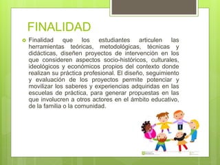 FINALIDAD
 Finalidad que los estudiantes articulen las
herramientas teóricas, metodológicas, técnicas y
didácticas, diseñen proyectos de intervención en los
que consideren aspectos socio-históricos, culturales,
ideológicos y económicos propios del contexto donde
realizan su práctica profesional. El diseño, seguimiento
y evaluación de los proyectos permite potenciar y
movilizar los saberes y experiencias adquiridas en las
escuelas de práctica, para generar propuestas en las
que involucren a otros actores en el ámbito educativo,
de la familia o la comunidad.
 