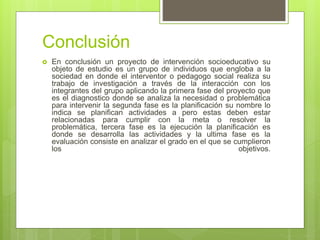 Conclusión
 En conclusión un proyecto de intervención socioeducativo su
objeto de estudio es un grupo de individuos que engloba a la
sociedad en donde el interventor o pedagogo social realiza su
trabajo de investigación a través de la interacción con los
integrantes del grupo aplicando la primera fase del proyecto que
es el diagnostico donde se analiza la necesidad o problemática
para intervenir la segunda fase es la planificación su nombre lo
indica se planifican actividades a pero estas deben estar
relacionadas para cumplir con la meta o resolver la
problemática, tercera fase es la ejecución la planificación es
donde se desarrolla las actividades y la ultima fase es la
evaluación consiste en analizar el grado en el que se cumplieron
los objetivos.
 