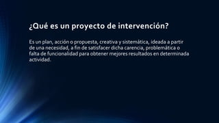 ¿Qué es un proyecto de intervención?
Es un plan, acción o propuesta, creativa y sistemática, ideada a partir
de una necesidad, a fin de satisfacer dicha carencia, problemática o
falta de funcionalidad para obtener mejores resultados en determinada
actividad.
 
