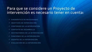 Para que se considere un Proyecto de
intervención es necesario tener en cuenta:
 DIAGNÓSTICO DE NECESIDADES
 OBJETIVOS DE INTERVENCIÓN
 CONTENIDO DE LA INTERVENCIÓN
 CONTEXTO DE DESARROLLO
 DESTINATARIOS DE LA INTERVENCIÓN
 FUNCIONES DE LA INTERVENCIÓN
 AGENTES DE LA INTERVENCIÓN
 EVALUACIÓN DE LA INTERVENCIÓN
 