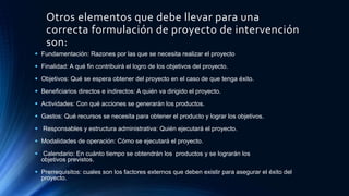 Otros elementos que debe llevar para una
correcta formulación de proyecto de intervención
son:
 Fundamentación: Razones por las que se necesita realizar el proyecto
 Finalidad: A qué fin contribuirá el logro de los objetivos del proyecto.
 Objetivos: Qué se espera obtener del proyecto en el caso de que tenga éxito.
 Beneficiarios directos e indirectos: A quién va dirigido el proyecto.
 Actividades: Con qué acciones se generarán los productos.
 Gastos: Qué recursos se necesita para obtener el producto y lograr los objetivos.
 Responsables y estructura administrativa: Quién ejecutará el proyecto.
 Modalidades de operación: Cómo se ejecutará el proyecto.
 Calendario: En cuánto tiempo se obtendrán los productos y se lograrán los
objetivos previstos.
 Prerrequisitos: cuales son los factores externos que deben existir para asegurar el éxito del
proyecto.
 