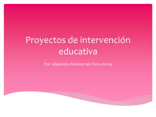 Proyectos de intervención
educativa
Por: Alejandra Monserrat Chico Arcos
 
