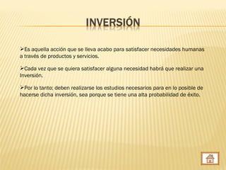 Es aquella acción que se lleva acabo para satisfacer necesidades humanas
a través de productos y servicios.

Cada vez que se quiera satisfacer alguna necesidad habrá que realizar una
Inversión.

Por lo tanto; deben realizarse los estudios necesarios para en lo posible de
hacerse dicha inversión, sea porque se tiene una alta probabilidad de éxito.
 