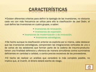 Existen diferentes criterios para definir la tipología de las inversiones, no obstante
cada vez con más frecuencia se utiliza para ello la clasificación de Joel Deán, el
cual define las inversiones en cuatro grupos, a saber:
                            • Inversiones de renovación.
                            • Inversiones de expansión.
                  • Inversiones de modernización o de innovación.
                             • Inversiones estratégicas.
De hecho aunque la clasificación anterior es explicita por si misma, cabe destacar
que las inversiones estratégicas, comprenden las integraciones verticales de uno o
de varios de los eslabones que forman parte de la cadena de insumo-producto:
tienen una finalidad defensiva y ofensiva de manera simultánea contra suministros
deficientes en cantidad o calidad, o contra precios excesivos de los proveedores.
El hecho de realizar un análisis que considere lo más completo posible, no
implica que, al invertir, el dinero estará exento de riesgo.
 