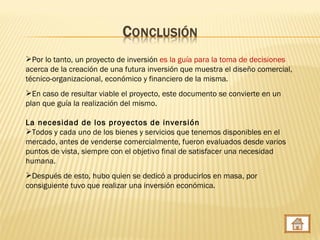 Por lo tanto, un proyecto de inversión es la guía para la toma de decisiones
acerca de la creación de una futura inversión que muestra el diseño comercial,
técnico-organizacional, económico y financiero de la misma.
En caso de resultar viable el proyecto, este documento se convierte en un
plan que guía la realización del mismo.

La necesidad de los proyectos de inversión
Todos y cada uno de los bienes y servicios que tenemos disponibles en el
mercado, antes de venderse comercialmente, fueron evaluados desde varios
puntos de vista, siempre con el objetivo final de satisfacer una necesidad
humana.
Después de esto, hubo quien se dedicó a producirlos en masa, por
consiguiente tuvo que realizar una inversión económica.
 