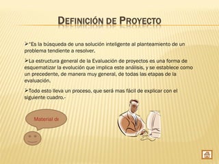 “Es la búsqueda de una solución inteligente al planteamiento de un
problema tendiente a resolver.
La estructura general de la Evaluación de proyectos es una forma de
esquematizar la evolución que implica este análisis, y se establece como
un precedente, de manera muy general, de todas las etapas de la
evaluación.
Todo esto lleva un proceso, que será mas fácil de explicar con el
siguiente cuadro.-


    Material de apoyo
 