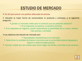  Es útil para prever una política adecuada de precios.
 Estudiar la mejor forma de comercializar el producto y contestar a la siguiente
pregunta.-
          • ¿Existe un mercado viable para el producto que se pretende elaborar?
                      • Si la respuesta es positiva, el estudio continúa.
  • Si la respuesta es negativa, puede replantearse la posibilidad de un nuevo estudio
                                   más preciso y confiable.
Los objetivos del estudio de mercado son:
                    • Necesidades insatisfechas en el mercado.
 • Determinar la cantidad de bienes o servicios que la comunidad estaría dispuesta a
                          adquirir a determinados precios.
• Conocer cuáles son los medios para hacer llegar los bienes y servicios a los usuarios.
 