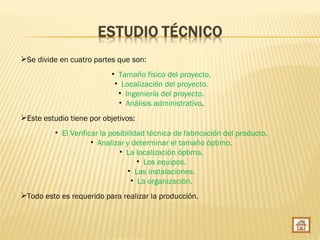 Se divide en cuatro partes que son:
                           • Tamaño físico del proyecto.
                            • Localización del proyecto.
                             • Ingeniería del proyecto.
                             • Análisis administrativo.
Este estudio tiene por objetivos:
          • El Verificar la posibilidad técnica de fabricación del producto.
                      • Analizar y determinar el tamaño óptimo.
                               • La localización óptima.
                                     • Los equipos.
                                  • Las instalaciones.
                                   • La organización.
Todo esto es requerido para realizar la producción.
 