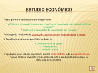 Esta parte del análisis pretende determinar.
 • ¿Cuál es el monto de los recursos económicos necesarios para la realización del
                                      proyecto?
                • Cuál será el costo total de la operación del mismo?
Incluyendo funciones de producción, administración, financiamiento y ventas.
Para llevar a cabo este propósito, se basa en:
                              • Determinación de costos
                                   • Presupuestos
                                  • Inversión inicial
Las bases de el estudio económico son los costos totales y de la inversión inicial.
    •ya que costos e inversión inicial, dependen de la producción planteada y la
                              tecnología seleccionada.
 