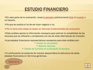 En esta parte de la evaluación, recae la decisión prácticamente final de invertir o
no hacerlo.
Ya que se analiza sí ha de ser buen negocio o no.
Por lo tanto esta etapa se basan en técnicas fundamentales de evaluación.
Este análisis aporta la información necesaria para estimar la rentabilidad de los
recursos que se utilizarán y compararse con las de otras alternativas de inversión.
Los estados financieros representativos necesarios para éste análisis son:
                             • Estado de resultados.
                               • Balance General.
                 • Estado de Cambios en la Situación Financiera.
A continuación se presenta de manera esquemática la estructura de estos
estados financieros en términos genéricos.-

    Material de apoyo
 