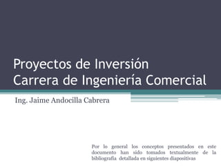 Proyectos de Inversión
Carrera de Ingeniería Comercial
Ing. Jaime Andocilla Cabrera
Por lo general los conceptos presentados en este
documento han sido tomados textualmente de la
bibliografía detallada en siguientes diapositivas
 