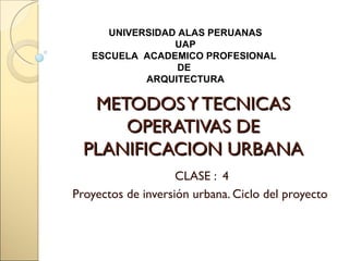 UNIVERSIDAD ALAS PERUANAS
                 UAP
   ESCUELA ACADEMICO PROFESIONAL
                  DE
            ARQUITECTURA

   METODOS Y TECNICAS
      OPERATIVAS DE
  PLANIFICACION URBANA
                    CLASE : 4
Proyectos de inversión urbana. Ciclo del proyecto
 