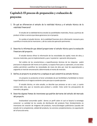 Universidad Nacional San Luis Gonzaga de Ica




1. En qué se diferencian el estudio de la viabilidad técnica y el estudio técnico de la
   viabilidad financiera?


          El estudio de la viabilidad técnica estudia las posibilidades materiales, físicas y químicas de
   producir el bien o servicio que desea generarse con el proyecto

           En cambio el estudio técnico de la viabilidad financiera da la información necesaria para
   cuantificar el monto de las inversiones y de los costos de operación pertinentes.



2. Describa la información que deberá proporcionar el estudio técnico para la evaluación
   financiera del proyecto.

          El estudio técnico ofrece la información de las necesidades de capital, mano de obra, y
   recursos materiales, para la implementación y para la posterior operación del proyecto.

            Del análisis de las características y especificaciones técnicas de las máquinas podrá
   precisarse la disposición del mismo en la planta, su espacio físico para su operación; a la vez estos
   análisis permitirán cuantificar las necesidades de mano de obra por nivel de especialización y
   asignarles el nivel de remuneración; determinando el monto de inversión.

3. Defina un proyecto no productivo y explique en qué consistirá su estudio técnico.

          Un proyecto no productivo al tener actividades de pre factibilidad y factibilidad no tienen
   mayor beneficio en el negocio existente como para que se pueda ejecutar.

           El estudio técnico, en este estudio, se describe que procesos se van a usar, y cuanto
   costara todo esto, que se necesita para producir y vender. Estos serán los presupuestos de
   inversión y de gastos.

4. Describa algunos ítemes de inversiones que podrían derivarse del estudio del mercado
   del proyecto.

           Analizandoal consumidor podrá darnos un perfil sobre el cual se basaría la estrategia
   comercial. La cantidad de los canales de distribución del producto final, fortalecimiento en
   inversiones de creación de imágenes del producto, marca.Estrategias publicitarias (sacadas del
   estudio de la competencia), calidad del producto, los servicios complementarios y la capacitación
   de la fuerza de venta.




                                                                                                            5
 