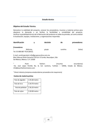 Estudio técnico 
49 
Objetivo del Estudio Técnico. 
Demostrar la viabilidad del proyecto, conocer los proveedores, insumos y materias primas para 
abastecer la demanda y así facilitar la factibilidad y rentabilidad del proyecto. 
Verificar la posibilidad técnica de la fabricación del producto en todas las prendas, así como analizar 
la localización, equipos, instalaciones, y organizaciones requeridas. 
Identificación y decisión de proveedores: 
Proveedores: 
° Reforma, grupo carolina (telas) 
Tel. 01 800 087-TELA (8352) 
E-mail: carolinaprotect-info@grupocarolina.com.mx 
Blvd. Manuel Ávila Camacho 570 Col. El Conde, Naucalpan, Edo. 
De México, México. C.P. 53500 
° Prym fashion: (insumos secundarios) 
Vía. José López Portillo No. 8, Col. Lechería, Tultitlan – 54940, Estado de México. 
info@prymfashionmexico.com 
° Direct industry (empresa estadunidense proveedora de maquinaria) 
Costos de materia prima: 
Tela de algodón $ 45.00 metro 
Tela de licra $ 34.70 metro 
Tela de poliéster $ 36.20 metro 
Tela de nylon $ 20.90 metro 
 