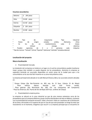 49 
Insumos secundarios: 
Botones $ .20¢ pieza 
Hilos $ 4.00 pieza 
Cierres $ 2.50 pieza 
Etiquetas $ .10¢ pieza 
Broches $ 2.00 pieza 
° Tipo de maquinaria: Tipo industrial 
° Países de origen: estados unidos, Alemania, china 
° Se les da un mantenimiento cada 6 meses 
° Utilizan energía eléctrica 
° Pueden operarlas de 2 a 4 personas cada máquina 
° Tipo de marcas: “Yamato” (china) “Ayamat” (alemana) “wilclobs” (estadounidense) 
Localización del proyecto 
Macro-localización 
 Proximidad del mercado. 
La instalación de la empresa se instala en un lugar en el cual los consumidores pueden localizarse 
mejor aunque ésta también se pueda disponer de los proveedores. Asimismo la empresa se 
expandirá teniendo así sucursales disponibles en varias zonas de la ciudad para que a los 
consumidores se les sea más fácil moverse en su zona más próxima a ésta. 
La empresa principal está ubicada en la calle Manuel Orozco y Bera, las sucursales estarán ubicadas 
en: 
° Parque Celaya (Eje Nor-Poniente no. 801 esq. Av. El Sauz, Colonia 15 de Mayo) 
° Plaza veleros: (Aprox: Avenida Juan José Torres Landa), 
° Plaza galerías: (Eje Nororiente No. 200, Col. Las compuertas del Campestre) 
° Plaza las Américas: (Av. Puerta de Oro del Bajío 203 Fracc. Jardines de Celaya) 
 Proximidad de la materia prima. 
La empresa se ubicará en la zona industrial ya que de esta manera estaremos cerca de los 
proveedores que es la empresa Reforma, grupo carolina distribuidora de telas en México; contamos 
con la proximidad de transporte terrestre: viales y ferrovial. Viales en cuestiones de la distribución 
de las telas y ferroviales en el aspecto de que en caso de que este proveedor no tenga las telas que 
necesitemos en el momento, tengamos que recurrir a su empresa principal que se encuentra en 
 
