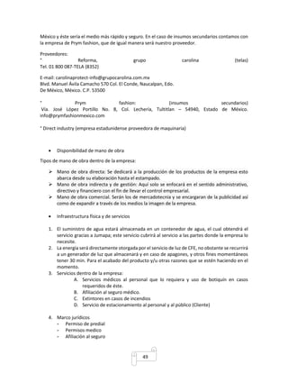 México y éste sería el medio más rápido y seguro. En el caso de insumos secundarios contamos con 
la empresa de Prym fashion, que de igual manera será nuestro proveedor. 
Proveedores: 
° Reforma, grupo carolina (telas) 
Tel. 01 800 087-TELA (8352) 
E-mail: carolinaprotect-info@grupocarolina.com.mx 
Blvd. Manuel Ávila Camacho 570 Col. El Conde, Naucalpan, Edo. 
De México, México. C.P. 53500 
° Prym fashion: (insumos secundarios) 
Vía. José López Portillo No. 8, Col. Lechería, Tultitlan – 54940, Estado de México. 
info@prymfashionmexico.com 
° Direct industry (empresa estadunidense proveedora de maquinaria) 
49 
 Disponibilidad de mano de obra 
Tipos de mano de obra dentro de la empresa: 
 Mano de obra directa: Se dedicará a la producción de los productos de la empresa esto 
abarca desde su elaboración hasta el estampado. 
 Mano de obra indirecta y de gestión: Aquí solo se enfocará en el sentido administrativo, 
directivo y financiero con el fin de llevar el control empresarial. 
 Mano de obra comercial. Serán los de mercadotecnia y se encargaran de la publicidad así 
como de expandir a través de los medios la imagen de la empresa. 
 Infraestructura física y de servicios 
1. El suministro de agua estará almacenada en un contenedor de agua, el cual obtendrá el 
servicio gracias a Jumapa; este servicio cubrirá al servicio a las partes donde la empresa lo 
necesite. 
2. La energía será directamente otorgada por el servicio de luz de CFE, no obstante se recurrirá 
a un generador de luz que almacenará y en caso de apagones, y otros fines momentáneos 
tener 30 min. Para el acabado del producto y/u otras razones que se estén haciendo en el 
momento. 
3. Servicios dentro de la empresa: 
A. Servicios médicos al personal que lo requiera y uso de botiquín en casos 
requeridos de éste. 
B. Afiliación al seguro médico. 
C. Extintores en casos de incendios 
D. Servicio de estacionamiento al personal y al público (Cliente) 
4. Marco jurídicos 
- Permiso de predial 
- Permisos medico 
- Afiliación al seguro 
 