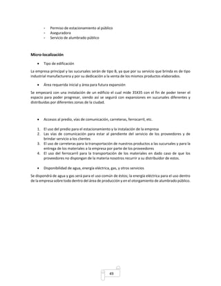 - Permiso de estacionamiento al público 
- Aseguradora 
- Servicio de alumbrado público 
49 
Micro-localización 
 Tipo de edificación 
La empresa principal y las sucursales serán de tipo B, ya que por su servicio que brinda es de tipo 
industrial manufacturera y por su dedicación a la venta de los mismos productos elaborados. 
 Área requerida inicial y área para futura expansión 
Se empezará con una instalación de un edificio el cual mide 35X35 con el fin de poder tener el 
espacio para poder progresar, siendo así se seguirá con expansiones en sucursales diferentes y 
distribuidas por diferentes zonas de la ciudad. 
 Accesos al predio, vías de comunicación, carreteras, ferrocarril, etc. 
1. El uso del predio para el estacionamiento y la instalación de la empresa 
2. Las vías de comunicación para estar al pendiente del servicio de los proveedores y de 
brindar servicio a los clientes 
3. El uso de carreteras para la transportación de nuestros productos a las sucursales y para la 
entrega de los materiales a la empresa por parte de los proveedores 
4. El uso del ferrocarril para la transportación de los materiales en dado caso de que los 
proveedores no dispongan de la materia nosotros recurrir a su distribuidor de estos. 
 Disponibilidad de agua, energía eléctrica, gas, y otros servicios 
Se dispondrá de agua y gas será para el uso común de éstos; la energía eléctrica para el uso dentro 
de la empresa sobre todo dentro del área de producción y en el otorgamiento de alumbrado público. 
 