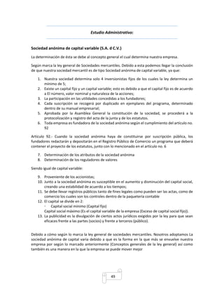Estudio Administrativo: 
Sociedad anónima de capital variable (S.A. d C.V.) 
La determinación de ésta se debe al concepto general el cual determina nuestra empresa. 
Según marca la ley general de Sociedades mercantiles. Debido a esta podemos llegar la conclusión 
de que nuestra sociedad mercantil es de tipo Sociedad anónima de capital variable, ya que: 
1. Nuestra sociedad determina solo 4 inversionistas fijos de los cuales la ley determina un 
49 
mínimo de 5; 
2. Existe un capital fijo y un capital variable; esto es debido a que el capital fijo es de acuerdo 
a El número, valor nominal y naturaleza de la acciones; 
3. La participación en las utilidades concedidas a los fundadores; 
4. Cada suscripción se recogerá por duplicado en ejemplares del programa, determinado 
dentro de su manual empresarial; 
5. Aprobada por la Asamblea General la constitución de la sociedad, se procederá a la 
protocolización y registro del acta de la junta y de los estatutos. 
6. Toda empresa es fundadora de la sociedad anónima según el cumplimiento del artículo no. 
92 
Artículo 92.- Cuando la sociedad anónima haya de constituirse por suscripción pública, los 
fundadores redactarán y depositarán en el Registro Público de Comercio un programa que deberá 
contener el proyecto de los estatutos, junto con lo mencionado en el artículo no. 6 
7. Determinación de los atributos de la sociedad anónima 
8. Determinación de los reguladores de valores 
Siendo igual de capital variable: 
9. Proveniente de los accionistas; 
10. Junto a la sociedad anónima es susceptible en el aumento y disminución del capital social, 
creando una estabilidad de acuerdo a los tiempos; 
11. Se debe llevar registros públicos tanto de fines legales como pueden ser las actas, como de 
comercio los cuales son los controles dentro de la paquetería contable 
12. El capital se divide en 2: 
 Capital social mínimo (Capital fijo) 
Capital social máximo (Es el capital variable de la empresa (Exceso de capital social fijo)). 
13. La publicidad es la divulgación de ciertos actos jurídicos exigidos por la ley para que sean 
eficaces frente a las partes (socios) y frente a terceros (público). 
Debido a cómo según lo marca la ley general de sociedades mercantiles. Nosotros adoptamos La 
sociedad anónima de capital varia debido a que es la forma en la que más se envuelve nuestra 
empresa por según lo marcado anteriormente (Conceptos generales de la ley general) así como 
también es una manera en la que la empresa se puede mover mejor 
 