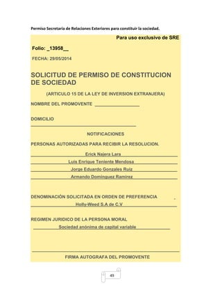 Permiso Secretaría de Relaciones Exteriores para constituir la sociedad. 
49 
Para uso exclusivo de SRE 
Folio: _13958__ 
FECHA: 29/05/2014 
SOLICITUD DE PERMISO DE CONSTITUCION 
DE SOCIEDAD 
(ARTICULO 15 DE LA LEY DE INVERSION EXTRANJERA) 
NOMBRE DEL PROMOVENTE 
DOMICILIO 
NOTIFICACIONES 
PERSONAS AUTORIZADAS PARA RECIBIR LA RESOLUCION. 
Erick Najera Lara 
Luis Enrique Teniente Mendosa 
Jorge Eduardo Gonzales Ruiz 
Armando Domínguez Ramírez 
DENOMINACIÓN SOLICITADA EN ORDEN DE PREFERENCIA 
Holly-Weed S.A de C.V 
REGIMEN JURIDICO DE LA PERSONA MORAL 
Sociedad anónima de capital variable 
_____________________________________________________________ 
FIRMA AUTOGRAFA DEL PROMOVENTE 
 
