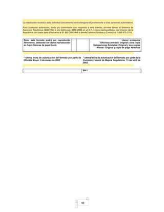 La resolución recaída a esta solicitud únicamente será entregada al promoverte o a las personas autorizadas. 
Para cualquier aclaración, duda y/o comentario con respecto a este trámite, sírvase llamar al Sistema de 
Atención Telefónica (SACTEL) a los teléfonos: 2000-2000 en el D.F. y área metropolitana; del interior de la 
República sin costo para el usuario al 01 800 386-2466 o desde Estados Unidos y Canadá al 1 800 475-2393. 
49 
Nota: este formato podrá ser reproducido 
libremente, debiendo ser dicha reproducción 
en hojas blancas de papel bond. 
Llenar: a máquina 
Oficinas centrales: original y una copia 
Delegaciones Estatales: Original y dos copias 
Anexar: Original y copia de pago derechos 
* Ultima fecha de autorización del formato por parte de 
Oficialía Mayor: 6 de marzo de 2002 
* Ultima fecha de autorización del formato por parte de la 
Comisión Federal de Mejora Regulatoria: 15 de abril de 
2002 
SA-1 
 