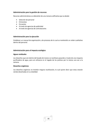 49 
Administración para la gestión de recursos 
Recursos administrativos se obtendrán de una menara calificativa que va desde: 
 Selección de personal 
 Entrevistas 
 Encuestas 
 A través de agencias de publicidad 
 A través de agencias de contrataciones 
Administración para la ejecución 
Establecer un manual de organización y de procesos de lo cual se mantendrá un orden cualitativo 
dentro del personal. 
Administración para el impacto ecológico 
Aguas residuales 
Los desechos que ven dentro del lavado de manos se reutilizara pasando a través de una maquina 
purificadora de agua, para así utilizarse en el regado de los jardines por lo menos una vez a la 
semana. 
Desechos orgánicos 
Los desechos orgánicos no tendrán ninguna reutilización, lo cual quiere decir que estas estarán 
siendo desechadas en su totalidad. 
 