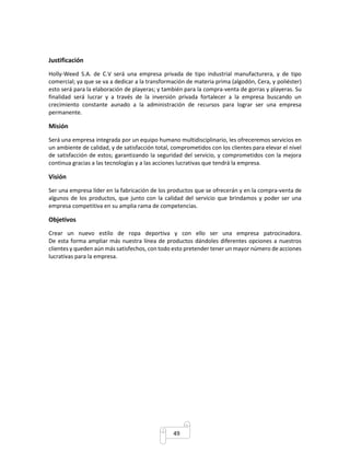 49 
Justificación 
Holly-Weed S.A. de C.V será una empresa privada de tipo industrial manufacturera, y de tipo 
comercial; ya que se va a dedicar a la transformación de materia prima (algodón, Cera, y poliéster) 
esto será para la elaboración de playeras; y también para la compra-venta de gorras y playeras. Su 
finalidad será lucrar y a través de la inversión privada fortalecer a la empresa buscando un 
crecimiento constante aunado a la administración de recursos para lograr ser una empresa 
permanente. 
Misión 
Será una empresa integrada por un equipo humano multidisciplinario, les ofreceremos servicios en 
un ambiente de calidad, y de satisfacción total, comprometidos con los clientes para elevar el nivel 
de satisfacción de estos; garantizando la seguridad del servicio, y comprometidos con la mejora 
continua gracias a las tecnologías y a las acciones lucrativas que tendrá la empresa. 
Visión 
Ser una empresa líder en la fabricación de los productos que se ofrecerán y en la compra-venta de 
algunos de los productos, que junto con la calidad del servicio que brindamos y poder ser una 
empresa competitiva en su amplia rama de competencias. 
Objetivos 
Crear un nuevo estilo de ropa deportiva y con ello ser una empresa patrocinadora. 
De esta forma ampliar más nuestra línea de productos dándoles diferentes opciones a nuestros 
clientes y queden aún más satisfechos, con todo esto pretender tener un mayor número de acciones 
lucrativas para la empresa. 
 