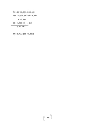 49 
TIR = 26, 906, 200 =9, 280, 500 
VPN = 26, 906, 200 = 17, 625, 700 
9, 280, 500 
CB = 26, 906, 200 = 2.89 
9, 280, 500 
PRI = 3 años = $82, 978, 506.2 
 