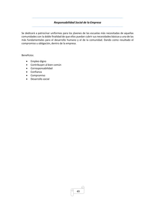 Responsabilidad Social de la Empresa 
Se dedicará a patrocinar uniformes para los jóvenes de las escuelas más necesitadas de aquellas 
comunidades con la doble finalidad de que ellos puedan cubrir sus necesidades básicas y una de las 
más fundamentales para el desarrollo humano y el de la comunidad. Dando como resultado el 
compromiso u obligación, dentro de la empresa. 
49 
Beneficios: 
 Empleo digno 
 Contribuyen al bien común 
 Corresponsabilidad 
 Confianza 
 Compromiso 
 Desarrollo social 
 