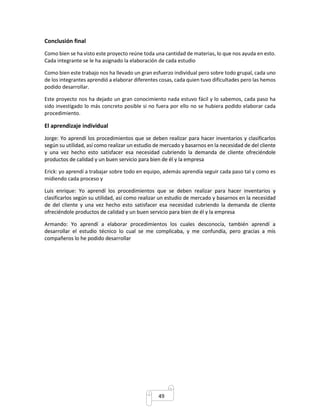 49 
Conclusión final 
Como bien se ha visto este proyecto reúne toda una cantidad de materias, lo que nos ayuda en esto. 
Cada integrante se le ha asignado la elaboración de cada estudio 
Como bien este trabajo nos ha llevado un gran esfuerzo individual pero sobre todo grupal, cada uno 
de los integrantes aprendió a elaborar diferentes cosas, cada quien tuvo dificultades pero las hemos 
podido desarrollar. 
Este proyecto nos ha dejado un gran conocimiento nada estuvo fácil y lo sabemos, cada paso ha 
sido investigado lo más concreto posible si no fuera por ello no se hubiera podido elaborar cada 
procedimiento. 
El aprendizaje individual 
Jorge: Yo aprendí los procedimientos que se deben realizar para hacer inventarios y clasificarlos 
según su utilidad, así como realizar un estudio de mercado y basarnos en la necesidad de del cliente 
y una vez hecho esto satisfacer esa necesidad cubriendo la demanda de cliente ofreciéndole 
productos de calidad y un buen servicio para bien de él y la empresa 
Erick: yo aprendí a trabajar sobre todo en equipo, además aprendía seguir cada paso tal y como es 
midiendo cada proceso y 
Luis enrique: Yo aprendí los procedimientos que se deben realizar para hacer inventarios y 
clasificarlos según su utilidad, así como realizar un estudio de mercado y basarnos en la necesidad 
de del cliente y una vez hecho esto satisfacer esa necesidad cubriendo la demanda de cliente 
ofreciéndole productos de calidad y un buen servicio para bien de él y la empresa 
Armando: Yo aprendí a elaborar procedimientos los cuales desconocía, también aprendí a 
desarrollar el estudio técnico lo cual se me complicaba, y me confundía, pero gracias a mis 
compañeros lo he podido desarrollar 
