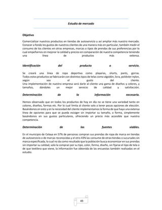 Estudio de mercado 
49 
Objetivo 
Comercializar nuestros productos en tiendas de autoservicio y así ampliar más nuestro mercado. 
Conocer a fondo los gustos de nuestros clientes de una manera más en particular, también medir el 
consumo de los clientes en otras empresas, marcas o tipos de prendas de sus preferencias por lo 
cual empeñarnos en mejorar la calidad y precios en comparación de nuestra competencia teniendo 
una línea de productos más extensa. 
Identificación del producto o servicio. 
Se creará una línea de ropa deportiva como playeras, shorts, pants, gorras. 
Todos estos productos se fabricarán con distintos tipos de telas como algodón, licra, poliéster nylon, 
según sea el gusto del cliente. 
Una implementación de nuestra empresa será darle al cliente una gama de diseños y colores, y 
tamaños, dándoles un mejor servicio de calidad y satisfacción. 
Determinación de la información necesaria. 
Hemos observado que en todos los productos de hoy en día no se tiene una variedad tanto en 
colores, diseños, formas etc. Por lo cual limita al cliente solo a tener pocas opciones de elección. 
Basándonos en esto y en la necesidad del cliente implementamos la forma de que haya una extensa 
línea de opciones para que se pueda escoger sin importar su tamaño, o forma, simplemente 
basándonos en sus gustos particulares, ofreciendo un precio más accesible que nuestra 
competencia. 
Determinación de las fuentes viables. 
En el municipio de Celaya en 57% de personas compran sus prendas de ropa de marca en tiendas 
de autoservicio o de marcas reconocidas y el otro 43% las consume de otras tiendas o sucursales sin 
marca especificada, lo cual no da como resultado que la población busca economizar en sus prendas 
sin importar su calidad, solo la compran por su tipo, color, forma, diseño, sin fijarse el tipo de tela o 
de que textilera que viene, la información fue obtenida de las encuestas también realizadas en el 
estudio. 
 