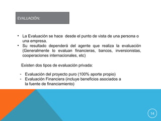 14
EVALUACIÓN:
• La Evaluación se hace desde el punto de vista de una persona o
una empresa.
• Su resultado dependerá del agente que realiza la evaluación
(Generalmente lo evaluan financieras, bancos, inversionistas,
cooperaciones internacionales, etc)
Existen dos tipos de evaluación privada:
- Evaluación del proyecto puro (100% aporte propio)
- Evaluación Financiera (incluye beneficios asociados a
la fuente de financiamiento)
 