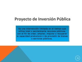 16
Proyecto de Inversión Pública
Es una intervención limitada en el tiempo que
utiliza total o parcialmente recursos públicos,
con el fin de crear, ampliar, mejorar o recuperar
la capacidad productora o de provisión de bienes
o servicios públicos.
.
Es una intervención limitada en el tiempo que
utiliza total o parcialmente recursos públicos,
con el fin de crear, ampliar, mejorar o recuperar
la capacidad productora o de provisión de bienes
o servicios públicos.
.
 