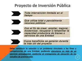 Toda intervención limitada en el
tiempo
Que utiliza total o parcialmente
recursos públicos
Con el fin de crear, ampliar, mejorar,
modernizar, recuperar o rehabilitar la
capacidad productora de bienes o
servicios de una Entidad
Cuyos beneficios se generen durante
la vida útil del proyecto
Debe constituir la solución a un problema vinculado a los fines y
competencias de una Entidad, pudiendo ejecutarse en más de un
ejercicio presupuestal, conforme al cronograma de ejecución de los
estudios de preinversión.
Proyecto de Inversión Pública
17
 
