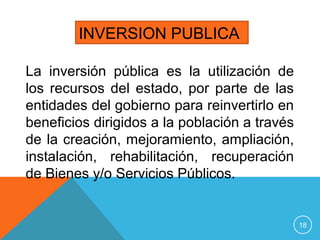 La inversión pública es la utilización de
los recursos del estado, por parte de las
entidades del gobierno para reinvertirlo en
beneficios dirigidos a la población a través
de la creación, mejoramiento, ampliación,
instalación, rehabilitación, recuperación
de Bienes y/o Servicios Públicos.
INVERSION PUBLICA
18
 