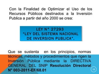 19
LEY N° 27293
“LEY DEL SISTEMA NACIONAL
DE INVERSION PUBLICA”.
LEY N° 27293
“LEY DEL SISTEMA NACIONAL
DE INVERSION PUBLICA”.
Con la Finalidad de Optimizar el Uso de los
Recursos Públicos destinados a la Inversión
Publica a partir del año 2000 se crea:
Que se sustenta en los principios, normas
técnicas, métodos y procedimientos que rigen la
Inversión Pública mediante la DIRECTIVA
GENERAL DEL SNIP Resolución Directoral
N° 003-2011-EF/68.01
 