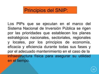 20
Principios del SNIP:
Los PIPs que se ejecutan en el marco del
Sistema Nacional de Inversión Pública se rigen
por las prioridades que establecen los planes
estratégicos nacionales, sectoriales, regionales
y locales, por los principios de economía,
eficacia y eficiencia durante todas sus fases y
por el adecuado mantenimiento en el caso de la
infraestructura física para asegurar su utilidad
en el tiempo.
 