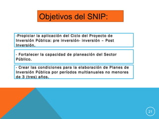 21
Objetivos del SNIP:
-Propiciar la aplicación del Ciclo del Proyecto de
Inversión Pública: pre inversión- inversión – Post
Inversión.
- Fortalecer la capacidad de planeación del Sector
Público.
- Crear las condiciones para la elaboración de Planes de
Inversión Pública por períodos multianuales no menores
de 3 (tres) años.
 