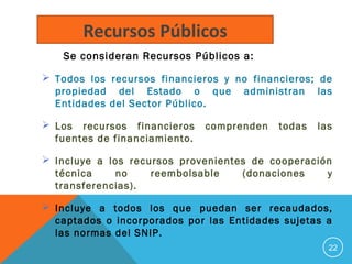 Se consideran Recursos Públicos a:
 Todos los recursos financieros y no financieros; de
propiedad del Estado o que administran las
Entidades del Sector Público.
 Los recursos financieros comprenden todas las
fuentes de financiamiento.
 Incluye a los recursos provenientes de cooperación
técnica no reembolsable (donaciones y
transferencias).
 Incluye a todos los que puedan ser recaudados,
captados o incorporados por las Entidades sujetas a
las normas del SNIP.
22
Recursos Públicos
 