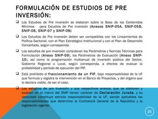 FORMULACIÓN DE ESTUDIOS DE PRE
INVERSIÓN:
 Los Estudios de Pre inversión se elaboran sobre la Base de los Contenidos
Mínimos para Estudios de Pre inversión (Anexos SNIP-05A, SNIP-05B,
SNIP-06, SNIP-07 y SNIP-08)
 Los Estudios de Pre inversión deben ser compatibles con los Lineamientos de
Política Sectorial, con el Plan Estratégico Institucional y con el Plan de Desarrollo
Concertado, según corresponda.
 Los estudios de pre inversión consideran los Parámetros y Normas Técnicas para
Formulación (Anexo SNIP-09), los Parámetros de Evaluación (Anexo SNIP-
10), así como la programación multianual de inversión pública del Sector,
Gobierno Regional o Local, según corresponda, a efectos de evaluar la
probabilidad y período de ejecución del PIP.
 Está prohibido el fraccionamiento de un PIP, bajo responsabilidad de la UF
que formula y registra la intervención en el Banco de Proyectos, y del órgano que
lo declara viable, de ser el caso.
 Los estudios de pre inversión y sus respectivos anexos, que se elaboren y
evalúen en el marco del SNIP tienen carácter de Declaración Jurada, y su
veracidad constituye estricta responsabilidad de la UF, siendo aplicables las
responsabilidades que determine la Contraloría General de la República y la
legislación vigente.
26
 
