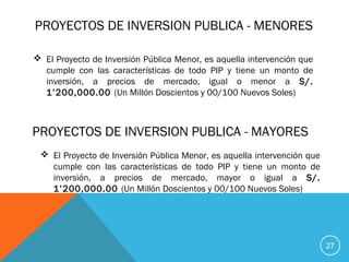 PROYECTOS DE INVERSION PUBLICA - MENORES
 El Proyecto de Inversión Pública Menor, es aquella intervención que
cumple con las características de todo PIP y tiene un monto de
inversión, a precios de mercado, igual o menor a S/.
1’200,000.00 (Un Millón Doscientos y 00/100 Nuevos Soles)
27
PROYECTOS DE INVERSION PUBLICA - MAYORES
 El Proyecto de Inversión Pública Menor, es aquella intervención que
cumple con las características de todo PIP y tiene un monto de
inversión, a precios de mercado, mayor o igual a S/.
1’200,000.00 (Un Millón Doscientos y 00/100 Nuevos Soles)
 
