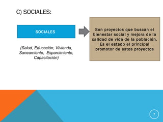 C) SOCIALES:
7
SOCIALES
(Salud, Educación, Vivienda,
Saneamiento, Esparcimiento,
Capacitación)
Son proyectos que buscan el
bienestar social y mejora de la
calidad de vida de la población.
Es el estado el principal
promotor de estos proyectos
 