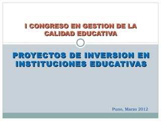 I CONGRESO EN GESTION DE LA
       CALIDAD EDUCATIVA


PROYECTOS DE INVERSION EN
 INSTITUCIONES EDUCATIVAS




                       Puno, Marzo 2012
 