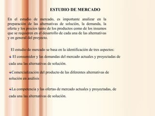 ESTUDIO DE MERCADO
En el estudio de mercado, es importante analizar en la
preparación de las alternativas de solución, la demanda, la
oferta y los precios tanto de los productos como de los insumos
que se requieren en el desarrollo de cada una de las alternativas
y en general del proyecto.
El estudio de mercado se basa en la identificación de tres aspectos:
El consumidor y las demandas del mercado actuales y proyectadas de
cada una las alternativas de solución.
La competencia y las ofertas de mercado actuales y proyectadas, de
cada una las alternativas de solución.
Comercialización del producto de las diferentes alternativas de
solución en análisis
 