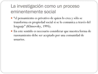 La investigación como un proceso eminentemente social “ el pensamiento es privativo de quien lo crea y sólo se transforma en propiedad social si se lo comunica a través del lenguaje” (Klimovsky, 1995). En este sentido es necesario considerar que nuestra forma de razonamiento debe ser aceptado por una comunidad de usuarios. 