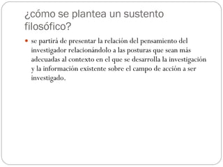 ¿cómo se plantea un sustento filosófico? se partirá de presentar la relación del pensamiento del investigador relacionándolo a las posturas que sean más adecuadas al contexto en el que se desarrolla la investigación y la información existente sobre el campo de acción a ser investigado.  